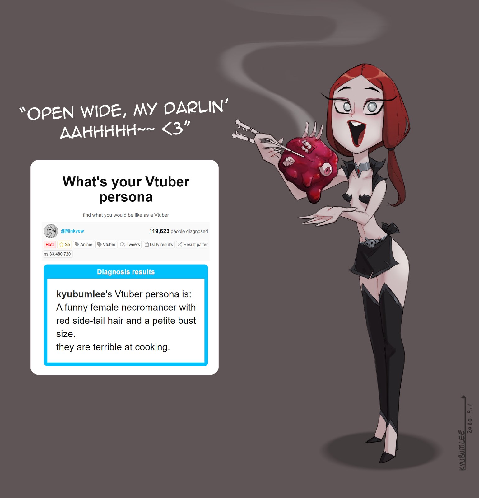 "OPEN WIDE, MY DARLIN' AAHHHHH~~ <3" What's your Vtuber persona find what you would be like as a Vtuber @Minkyew 119,623 people diagnosed Hot! * 25 Anime Vtuber Q Tweets Daily results X Result patter ns 33,480,720 Diagnosis results kyubumlee's Vtuber persona is: A funny female necromancer with red side-tail hair and a petite bust size. they are terrible at cooking. KYUBOMLEE