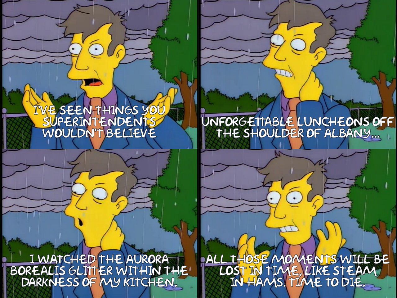 IVE SEEN THINGS YOU SUPERINTENDENTS WOULDN'T BELIEVE UNFORGETTABLE LUNCHEONS OFF THE SHOULDER OF ALBANY.. IWATCHED THE AURORA BOREALIS GLIHER WITHIN THE DARKNESS OF MY KITCHEN. ALL THOSE MOMENTS WILL BE LOST IN TIME, LIKE STEAM IN HAMS. TIME TO DIE.