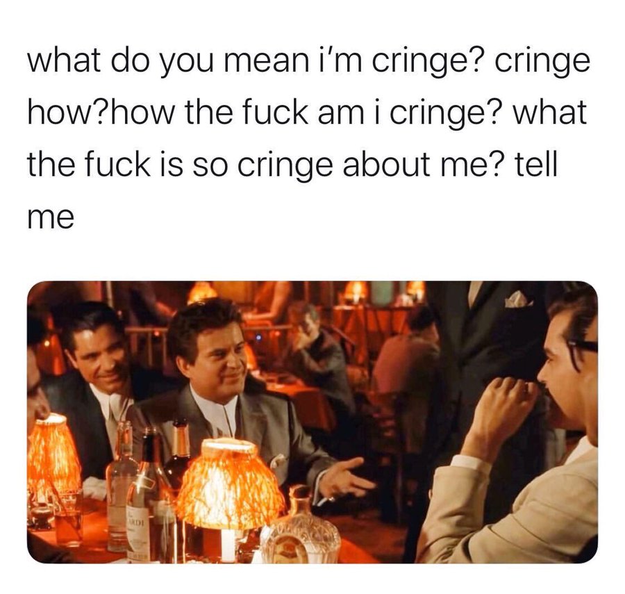 what do you mean i'm cringe? cringe how?how the f--- am i cringe? what the f--- is so cringe about me? tell me RDI