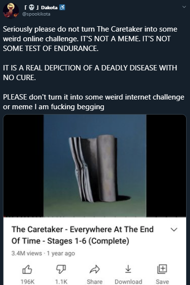 IOI Dakota 8 @spookikota Seriously please do not turn The Caretaker into some weird online challenge. IT'S NOT A MEME. IT'S NOT SOME TEST OF ENDURANCE. IT IS A REAL DEPICTION OF A DEADLY DISEASE WITH NO CURE. PLEASE don't turn it into some weird internet challenge or meme I am f------ begging The Caretaker - Everywhere At The End Of Time - Stages 1-6 (Complete) 3.4M views - 1 year ago 196K 1.1K Share Download Save