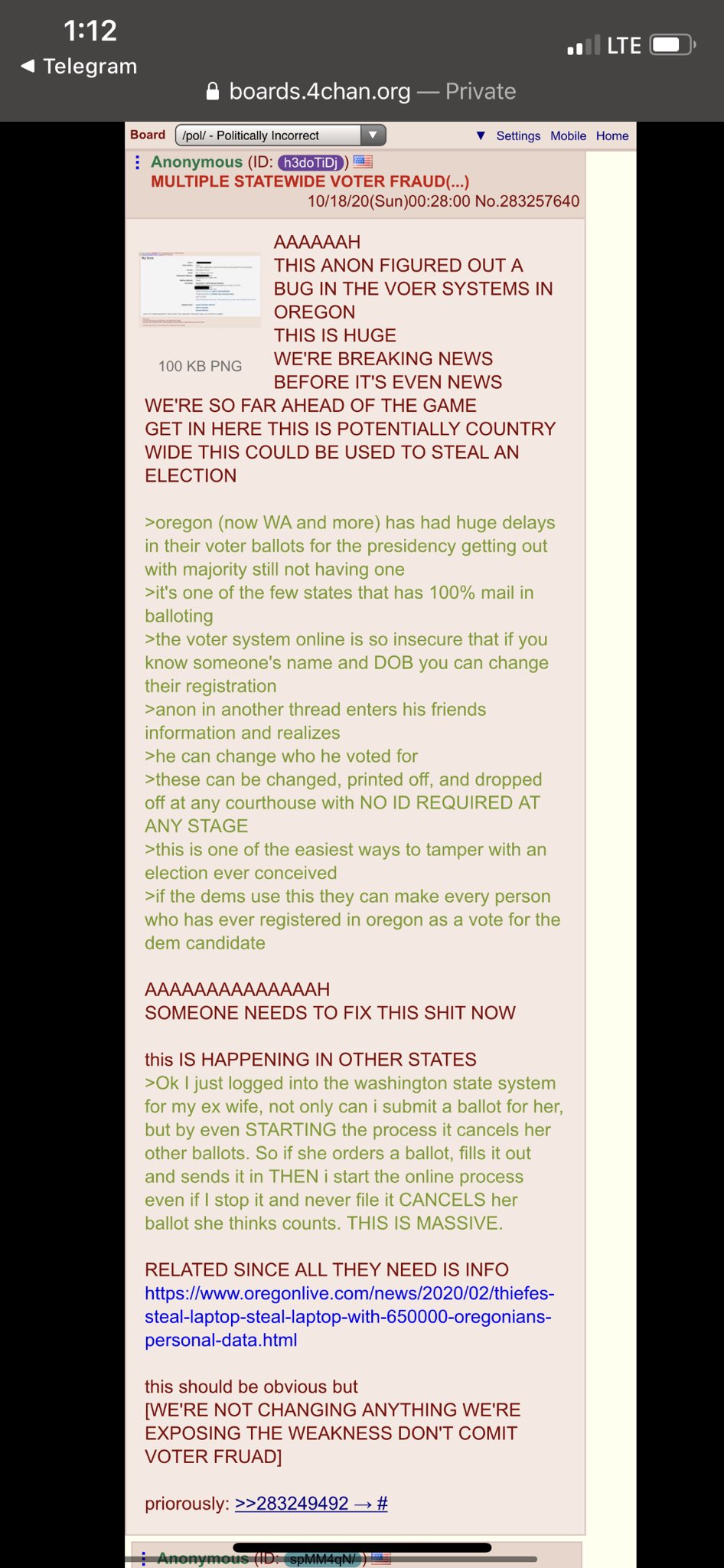 1:12 l LTE Telegram A boards.4chan.org – Private Board /pol/ - Politically Incorrect v Settings Mobile Home : Anonymous (ID: h3doTIDj) MULTIPLE STATEWIDE VOTER FRAUD(...) 10/18/20(Sun)00:28:00 No.283257640 AAAAAAH THIS ANON FIGURED OUT A BUG IN THE VOER SYSTEMS IN OREGON THIS IS HUGE WE'RE BREAKING NEWS 100 KB PNG BEFORE IT'S EVEN NEWS WE'RE SO FAR AHEAD OF THE GAME GET IN HERE THIS IS POTENTIALLY COUNTRY WIDE THIS COULD BE USED TO STEAL AN ELECTION >oregon (now WA and more) has had huge delays in their voter ballots for the presidency getting out with majority still not having one >it's one of the few states that has 100% mail in balloting >the voter system online is so insecure that if you know someone's name and DOB you can change their registration >anon in another thread enters his friends information and realizes >he can change who he voted for >these can be changed, printed off, and dropped off at any courthouse with NO ID REQUIRED AT ANY STAGE >this is one of the easiest ways to tamper with an election ever conceived >if the dems use this they can make every person who has ever registered in oregon as a vote for the dem candidate АAAAAAAAААAAAАН SOMEONE NEEDS TO FIX THIS S--- NOW this IS HAPPENING IN OTHER STATES >Ok I just logged into the washington state system for my ex wife, not only can i submit a ballot for her, but by even STARTING the process it cancels her other ballots. So if she orders a ballot, fills it out and sends it in THEN i start the online process even if I stop it and never file it CANCELS her ballot she thinks counts. THIS IS MASSIVE. RELATED SINCE ALL THEY NEED IS INFO https://www.oregonlive.com/news/2020/02/thiefes- steal-laptop-steal-laptop-with-650000-oregonians- personal-data.html this should be obvious but [WE'RE NOT CHANGING ANYTHING WE'RE EXPOSING THE WEAKNESS DON'T COMIT VOTER FRUAD] priorously: >>283249492 → # Anonymous ( spMM4qN/