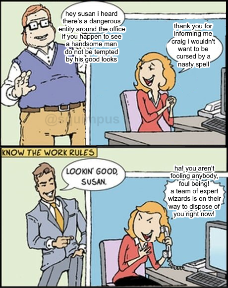hey susan i heard there's a dangerous entity around the office if you happen to see a handsome man do not be tempted by his good looks thank you for informing me craig i wouldn't want to be cursed by a nasty spell @souimpus KNOW THE WORK RULES hal you aren't fooling anybody, "foul being! a team of expert wizards is on their way to dispose of you right now! LOOKIN GOOD, SUSAN.