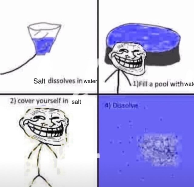 Salt dissolves in water 1)Fill a pool withwate 2) cover yourself in salt 4) Dissolve