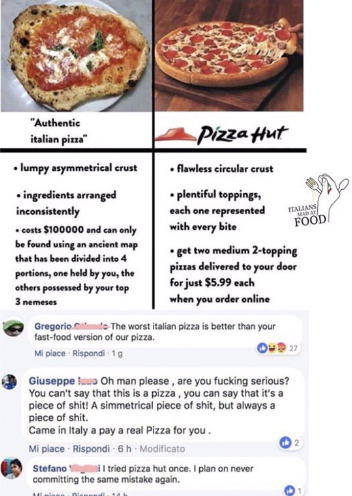 "Authentic italian pizza" Pizza Hut • lumpy asymmetrical crust • flawless circular crust • ingredients arranged inconsistently • costs $100000 and can only be found using an ancient map • plentiful toppings, each one represented with every bite MAD AT FOOD • get two medium 2-topping pizzas delivered to your door for just $5.99 each that has been divided into 4 portions, one held by you, the others possessed by your top 3 nemeses when you order online Gregorio mdo The worst italian pizza is better than your fast-food version of our pizza. O 27 Mi piace Rispondi - 1g Giuseppe !o Oh man please, are you f------ serious? You can't say that this is a pizza, you can say that it's a p------------! A simmetrical p------------, but always a p------------. Came in Italy a pay a real Pizza for you. 2 Mi piace Rispondi 6 h Modificato Stefano V il tried pizza hut once. I plan on never committing the same mistake again. Mi niano . Dienon