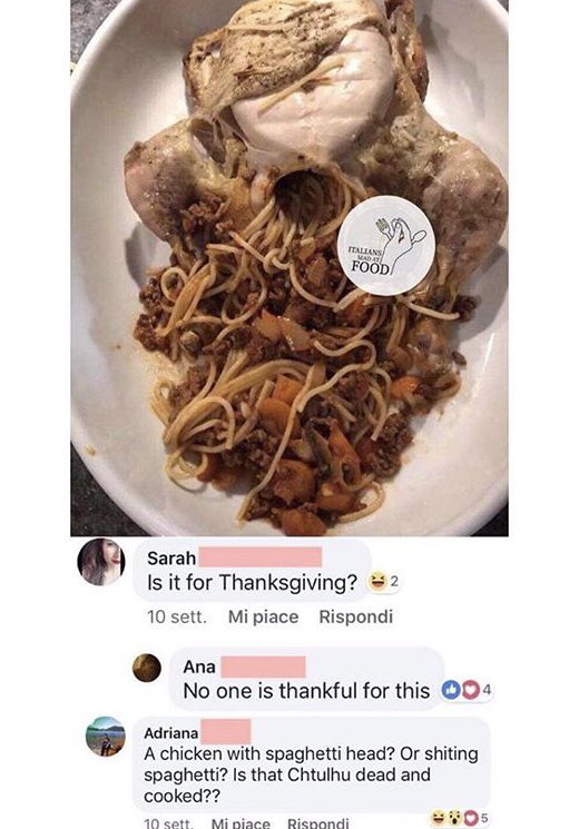 ITALLANS MADA. FOOD Sarah Is it for Thanksgiving? 2 10 sett. Mi piace Rispondi Ana No one is thankful for this 94 Adriana A chicken with spaghetti head? Or s------ spaghetti? Is that Chtulhu dead and cooked?? 10 sett. Mi piace Rispondi