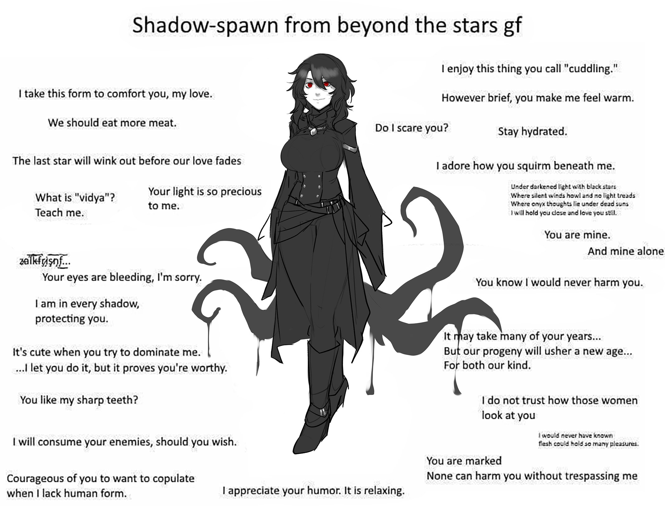 Shadow-spawn from beyond the stars gf T enjoy this thing you call "cuddling." I take this form to comfort you, my love. However brief, you make me feel warm. We should eat more meat. Do I scare you? Stay hydrated. The last star will wink out before our love fades I adore how you squirm beneath me. Under darkened light with black stars Where silent winds howl and no light treads Where onyx thoughts lie under dead suns I will hold you dese and love you still. Your light is so precious What is "vidya"? to me. Teach me. You are mine. And mine alone. Your eyes are bleeding, I'm sorry. You know I would never harm you. I am in every shadow, protecting you. It may take many of your years... But our progeny will usher a new age... For both our kind. It's cute when you try to dominate me. . let you do it, but it proves you're worthy. I do not trust how those women look at you You like my sharp teeth? I will consume your enemies, should you wish. Iwould never have known fesh could hold so many pleasunes. You are marked None can harm you without trespassing me Courageous of you to want to copulate when I lack human form. I appreciate your humor. It is relaxing.