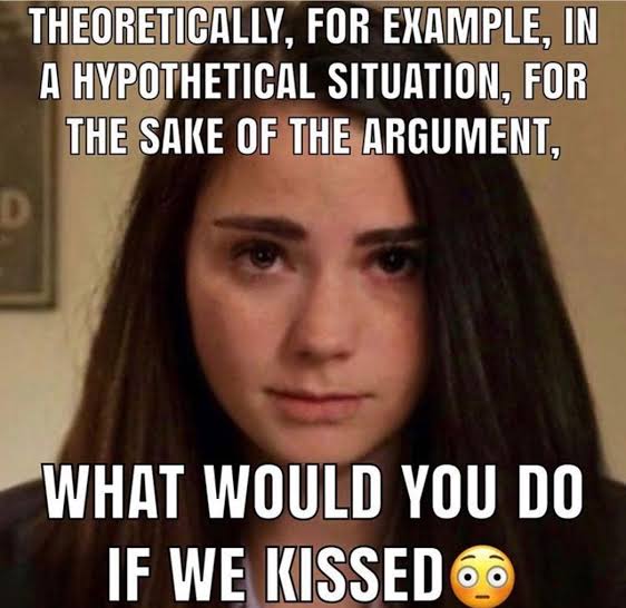 THEORETICALLY, FOR EXAMPLE, IN A HYPOTHETICAL SITUATION, FOR THE SAKE OF THE ARGUMENT, WHAT WOULD YOU DO IF WE KISSED