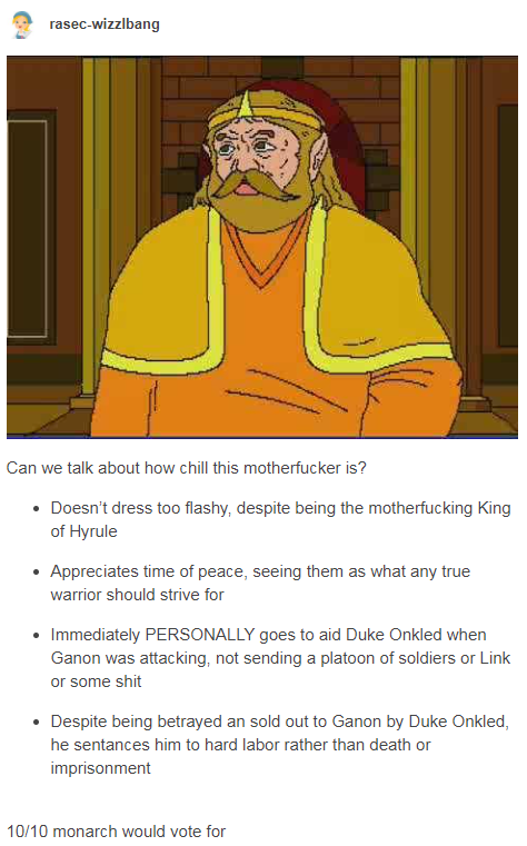 rasec-wizzlbang Can we talk about how chill this m----------- is? • Doesn't dress too flashy, despite being the m------------ King of Hyrule • Appreciates time of peace, seeing them as what any true warrior should strive for • Immediately PERSONALLY goes to aid Duke Onkled when Ganon was attacking, not sending a platoon of soldiers or Link or some s--- • Despite being betrayed an sold out to Ganon by Duke Onkled, he sentances him to hard labor rather than death or imprisonment 10/10 monarch would vote for