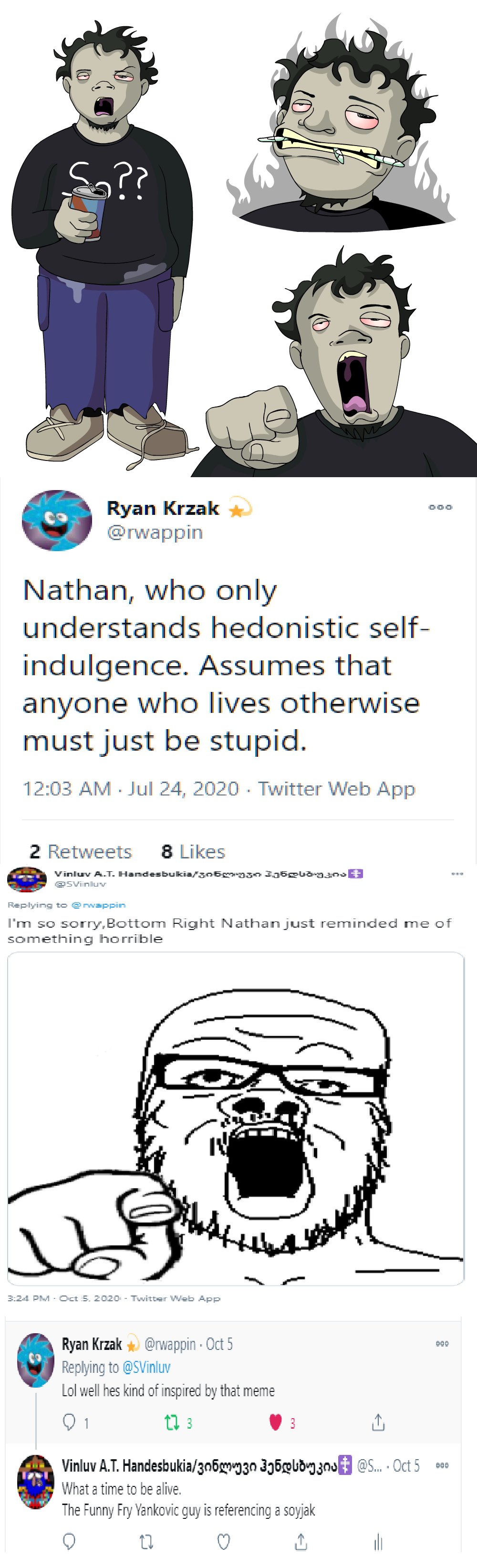 So?? Ryan Krzak @rwappin Nathan, who only understands hedonistic self- indulgence. Assumes that anyone who lives otherwise must just be stupid. 12:03 AM - Jul 24, 2020 - Twitter Web App 2 Retweets 8 Likes Vinluv A.T. Handesbukia/306g930 336gud-93ns @Svinluv Replying to @rwappin I'm so sorry,Bottom Right Nathan just reminded me of something horrible IV 3:24 PM - Oct 5. 2020 - Twitter Web App Ryan Krzak @rwappin · Oct 5 Replying to @SVinluv Lol well hes kind of inspired by that meme 00 1 t3 3 3 Vinluv A.T. Handesbukia/3n693n 356¤bdng znu @S. Oct 5 900 What a time to be alive. The Funny Fry Yankovic guy is referencing a soyjak 10