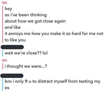ME hey so i've been thinking about how we got close again and like it annoys me how you make it so hard for me not to like you wait we're close?? lol ME Ti thought we were.? bro i only ft u to distract myself from texting my ex