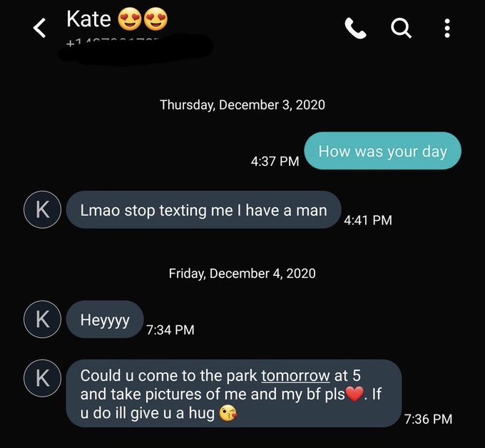 Kate Thursday, December 3, 2020 How was your day 4:37 PM Lmao stop texting me I have a man 4:41 PM Friday, December 4, 2020 K Неууу 7:34 PM Could u come to the park tomorrow at 5 K and take pictures of me and my bf pls. If u do ill give u a hug 7:36 PM