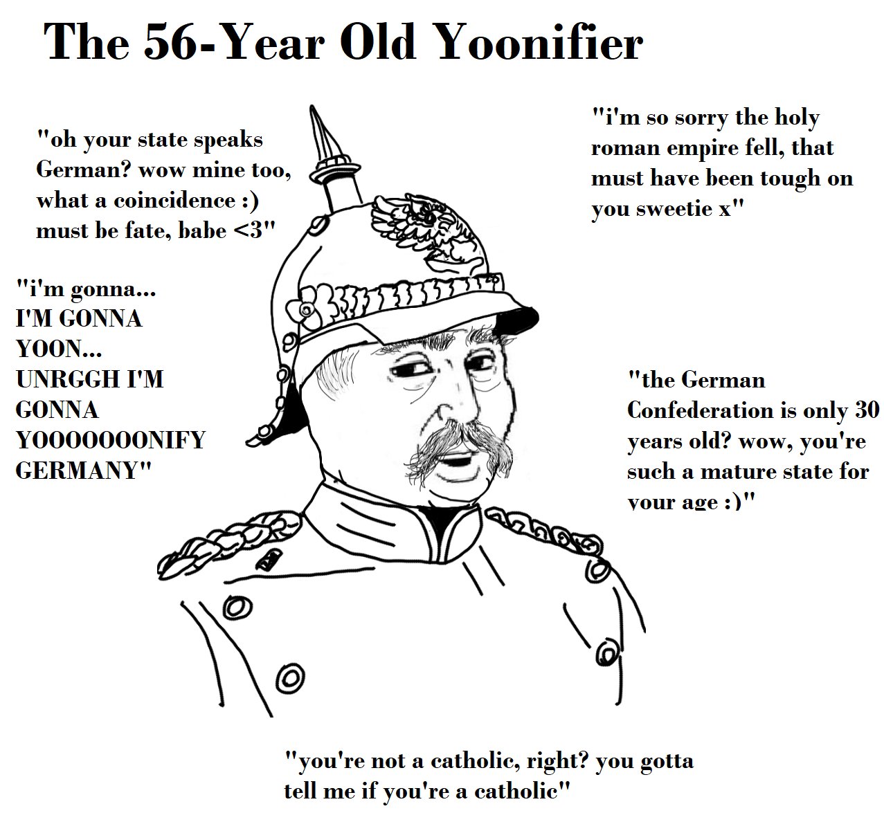 The 56-Year Old Yoonifier "oh your state speaks German? wow mine to0, "i'm so sorry the holy roman empire fell, that must have been tough on what a coincidence :) must be fate, babe <3" you sweetie x" "i'm gonna... I'M GONNA YOON... UNRGGH I'M "the German Confederation is only 30 years old? wow, you're such a mature state for GONNA YO000000NIFY GERMANY" your age :)" "you're not a catholic, right? you gotta tell me if you're a catholic"