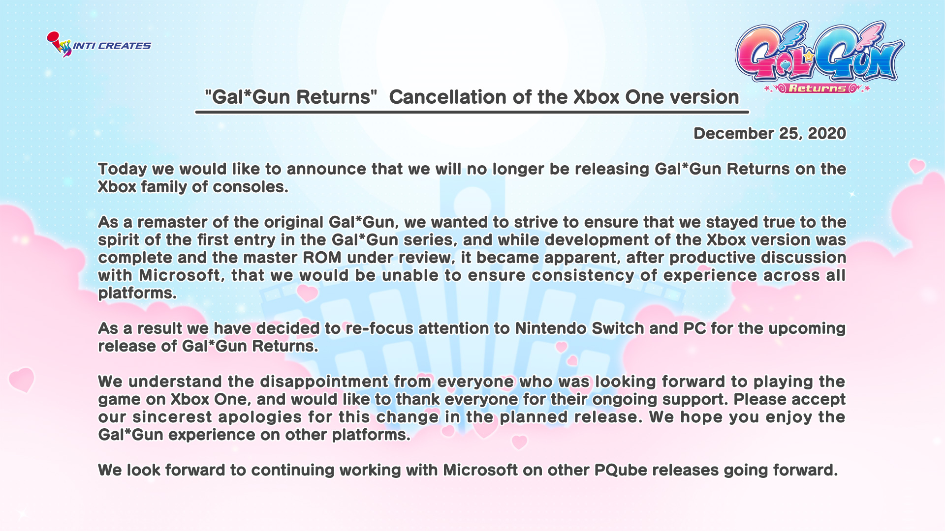 INTI CREATES Returns .* "Gal*Gun Returns" Cancellation of the Xbox One version December 25, 2020 Today we would like to announce that we will no longer be releasing Gal*Gun Returns on the Xbox family of consoles. As a remaster of the original Gal*Gun, we wanted to strive to ensure that we stayed true to the spirit of the first entry in the Gal*Gun series, and while development of the Xbox version was complete and the master ROM under review, it became apparent, after productive discussion with Microsoft, that we would be unable to ensure consistency of experience across all platforms. As a result we have decided to re-focus attention to Nintendo Switch and PC for the upcoming release of Gal*Gun Returns. We understand the disappointment from everyone who was looking forward to playing the game on Xbox One, and would like to thank everyone for their ongoing support. Please accept our sincerest apologies for this change in the planned release. We hope you enjoy the Gal*Gun experience on other platforms. We look forward to continuing working with Microsoft on other PQube releases going forward.