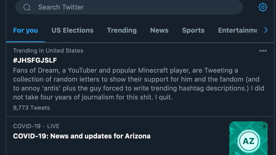 Search Twitter For you US Elections Trending News Sports Entertainme > Trending in United States 000 #JHSFGJSLF Fans of Dream, a YouTuber and popular Minecraft player, are Tweeting a collection of random letters to show their support for him and the fandom (and to annoy 'antis' plus the guy forced to write trending hashtag descriptions.) I did not take four years of journalism for this s---. I quit. 8,773 Tweets COVID-19 · LIVE COVID-19: News and updates for Arizona AZ wwww