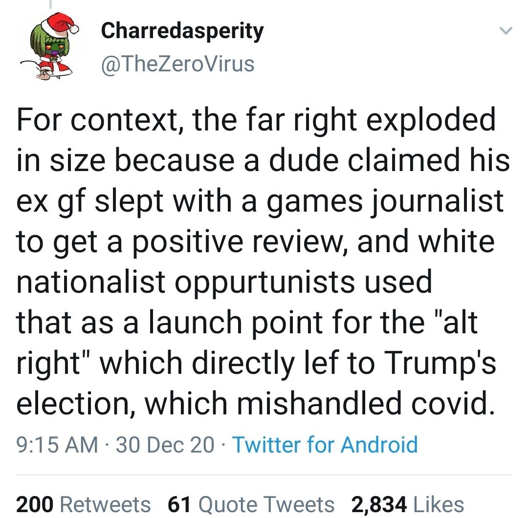 Charredasperity @TheZeroVirus For context, the far right exploded in size because a dude claimed his ex gf slept with a games journalist to get a positive review, and white nationalist oppurtunists used that as a launch point for the "alt right" which directly lef to Trump's election, which mishandled covid. 9:15 AM · 30 Dec 20 · Twitter for Android 200 Retweets 61 Quote Tweets 2,834 Likes