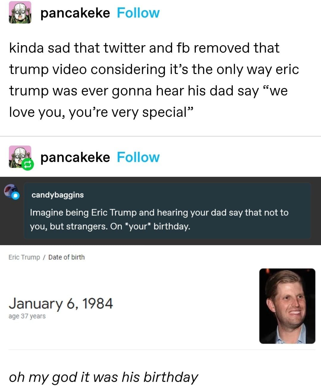 pancakeke Follow kinda sad that twitter and fb removed that trump video considering it's the only way eric trump was ever gonna hear his dad say "we love you, you're very special" pancakeke Follow candybaggins Imagine being Eric Trump and hearing your dad say that not to you, but strangers. On *your* birthday. Eric Trump / Date of birth January 6, 1984 age 37 years oh my god it was his birthday