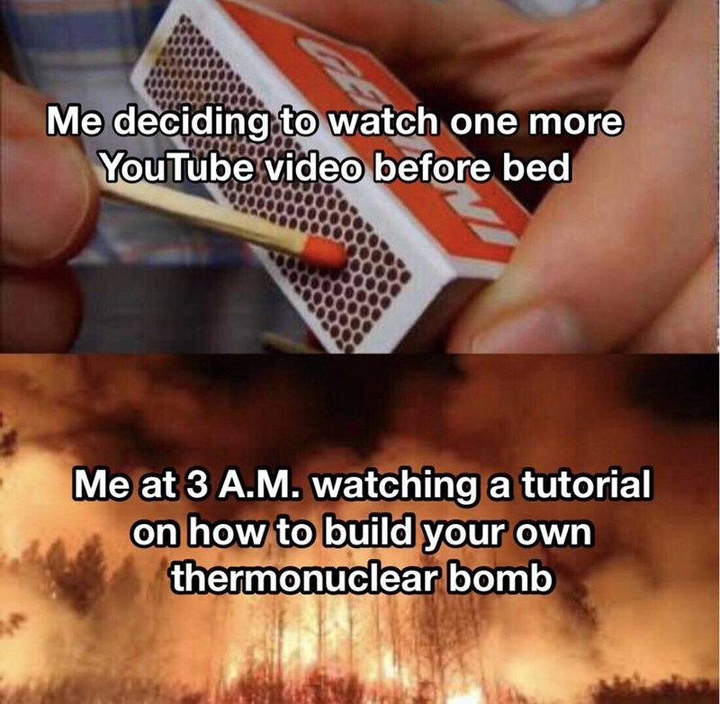 Me deciding to watch one more YouTube video before bed Me at 3 A.M. watching a tutorial on how to build your own thermonuclear bomb