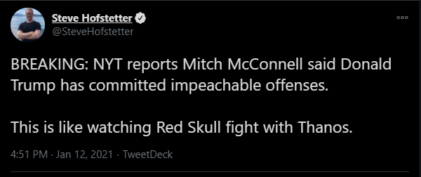 Steve Hofstetter O 000 @SteveHofstetter BREAKING: NYT reports Mitch McConnell said Donald Trump has committed impeachable offenses. This is like watching Red Skull fight with Thanos. 4:51 PM - Jan 12, 2021 · TweetDeck