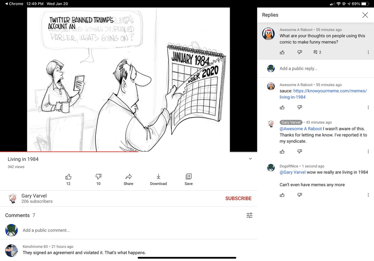 1 Chrome 12:49 PM Wed Jan 20 令@969% Replies TWITTER BANNED TRUMP'S UMP's ND GOLE SISPENLED PARLER, WHATS 6OING ON? Awesome A Raboot · 55 minutes ago What are your thoughts on people using this comic to make funny memes? JANUARY 1984 回2 Add a public reply... RBER 2020 Awesome A Raboot · 55 minutes ago sauce: https://gotfunnypictures.com/memes/ living-in-1984 Gary Varvel @Awesome A Raboot I wasn't aware of this. Thanks for letting me know. I've reported it to my syndicate. 43 minutes ago Living in 1984 DogsRNice · 1 second ago @Gary Varvel wow we really are living in 1984 342 views 12 10 Share Download Save Can't even have memes any more Gary Varvel 206 subscribers SUBSCRIBE Comments 7 Add a public comment.. Kenshirome 83· 21 hours ago They signed an agreement and violated it. That's what happens.