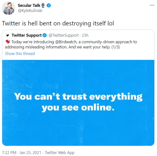 Secular Talk @KyleKulinski Twitter is hell bent on destroying itself lol y Twitter Support O @TwitterSupport 23h * Today we're introducing @Birdwatch, a community-driven approach to addressing misleading information. And we want your help. (1/3) Show this thread You can't trust everything you see online. 7:22 PM · Jan 25, 2021 · Twitter Web App