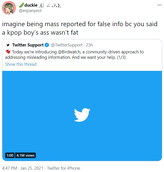 duckie_(J 2,%)- @espanyeol ... imagine being mass reported for false info bc you said a kpop boy's ass wasn't fat y Twitter Support O @TwitterSupport - 23h Today we're introducing @Birdwatch, a community-driven approach to addressing misleading information. And we want your help. (1/3) Show this thread 1:00 4.1M views 4:47 PM · Jan 25, 2021 · Twitter for iPhone
