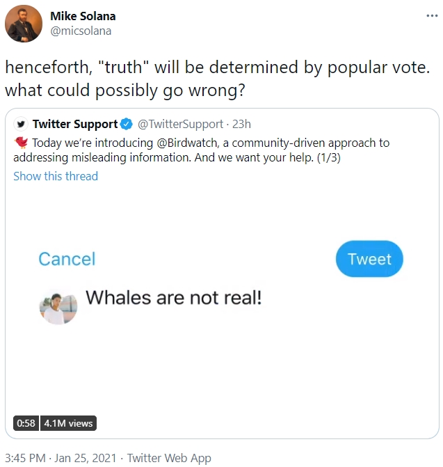 Mike Solana ... @micsolana henceforth, "truth" will be determined by popular vote. what could possibly go wrong? y Twitter Support O @TwitterSupport · 23h * Today we're introducing @Birdwatch, a community-driven approach to addressing misleading information. And we want your help. (1/3) Show this thread Cancel Tweet Whales are not real! 0:58 4.1M views 3:45 PM · Jan 25, 2021 · Twitter Web App