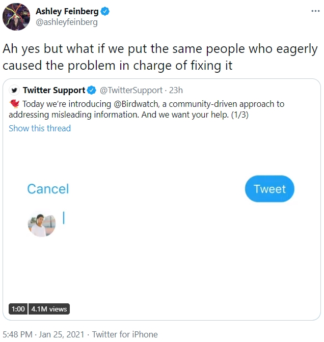Ashley Feinberg O @ashleyfeinberg ... Ah yes but what if we put the same people who eagerly caused the problem in charge of fixing it Twitter Support * Today we're introducing @Birdwatch, a community-driven approach to addressing misleading information. And we want your help. (1/3) @TwitterSupport 23h Show this thread Cancel Tweet 1:00 4.1M views 5:48 PM · Jan 25, 2021 · Twitter for iPhone