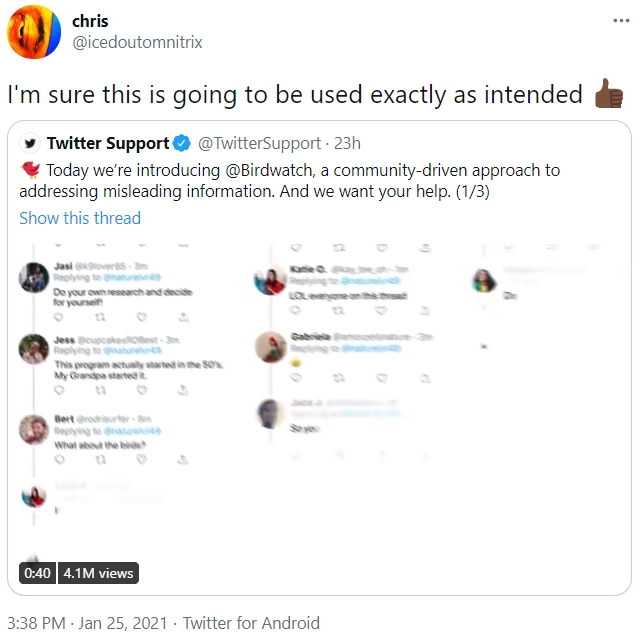 chris ... @icedoutomnitrix I'm sure this is going to be used exactly as intended y Twitter Support O @TwitterSupport - 23h Today we're introducing @Birdwatch, a community-driven approach to addressing misleading information. And we want your help. (1/3) Show this thread Jasi overss- Sm naturelvn9 Kaie C o Replying t De your own research and decide for yoursel LOLeyoneonthh Sabria Jess oupcakesROBest-3m Replying to aturel9 This program actualy startet in the Ses My Grandpa started Bert roisurter-S Replying to nataree What about the bid S yo 0:40 4.1M views 3:38 PM · Jan 25, 2021 · Twitter for Android