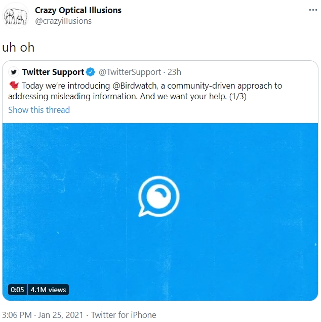Crazy Optical Illusions @crazyillusions ... uh oh y Twitter Support O @TwitterSupport · 23h Today we're introducing @Birdwatch, a community-driven approach to addressing misleading information. And we want your help. (1/3) Show this thread 0:05 4.1M views 3:06 PM · Jan 25, 2021 · Twitter for iPhone