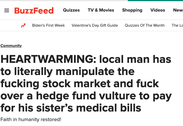 = BuzzFeed Shopping Quizzes TV & Movies Videos New A Biden's First Week Valentine's Day Gift Guide Quizzes Of The Month The La Community. HEARTWARMING: local man has to literally manipulate the f------ stock market and f--- over a hedge fund vulture to pay for his sister's medical bills Faith in humanity restored!