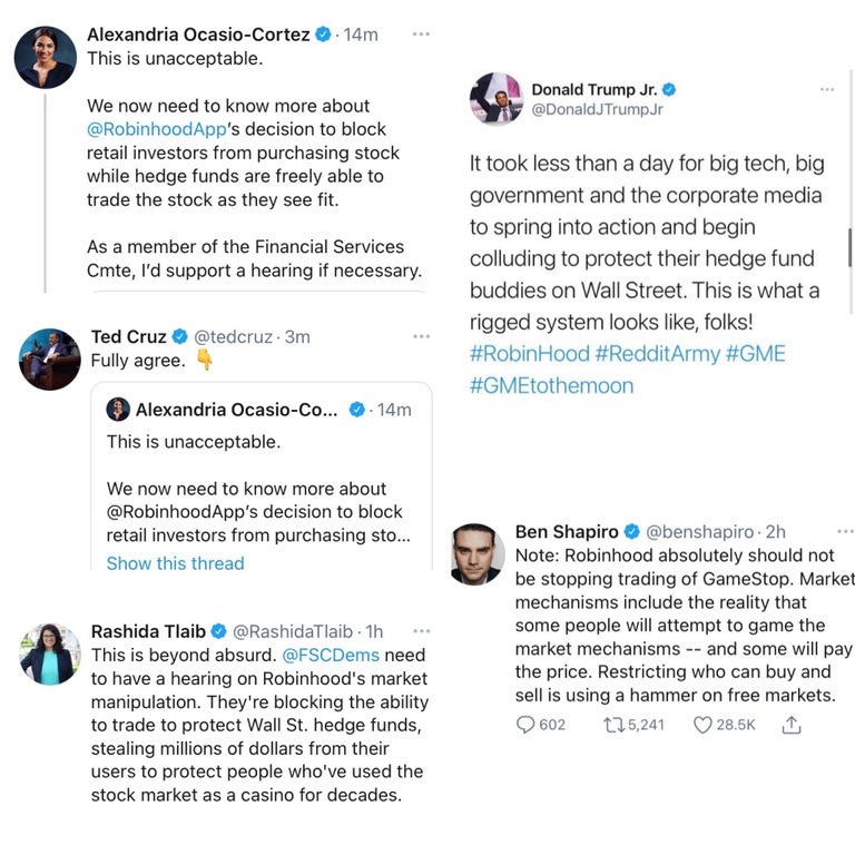 Alexandria Ocasio-Cortez O. 14m This is unacceptable. Donald Trump Jr. @DonaldJTrumpJr We now need to know more about @RobinhoodApp's decision to block retail investors from purchasing stock while hedge funds are freely able to trade the stock as they see fit. It took less than a day for big tech, big government and the corporate media to spring into action and begin As a member of the Financial Services colluding to protect their hedge fund Cmte, l'd support a hearing if necessary. buddies on Wall Street. This is what a rigged system looks like, folks! Ted Cruz O @tedcruz 3m Fully agree. #RobinHood #RedditArmy #GME #GMEtothemoon Alexandria Ocasio-Co... 14m This is unacceptable. We now need to know more about @RobinhoodApp's decision to block retail investors from purchasing sto. Ben Shapiro O @benshapiro 2h Note: Robinhood absolutely should not be stopping trading of GameStop. Market mechanisms include the reality that some people will attempt to game the market mechanisms -- and some will pay the price. Restricting who can buy and sell is using a hammer on free markets. ... Show this thread Rashida Tlaib O @RashidaTlaib 1h This is beyond absurd. @FSCDems need to have a hearing on Robinhood's market manipulation. They're blocking the ability to trade to protect Wall St. hedge funds, stealing millions of dollars from their users to protect people who've used the 602 t75,241 28.5K stock market as a casino for decades.