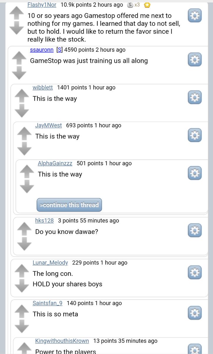 Flashy1Nor 10.9k points 2 hours ago S 10 or so years ago Gamestop offered me next to nothing for my games. I learned that day to not sell, but to hold. I would like to return the favor since I really like the stock. ssauronn [S] 4590 points 2 hours ago GameStop was just training us all along wibblett 1401 points 1 hour ago This is the way JayMWest 693 points 1 hour ago This is the way AlphaGainzzz 501 points 1 hour ago This is the way »continue this thread hks128 3 points 55 minutes ago Do you know dawae? Lunar_Melody 229 points 1 hour ago The long con. HOLD your shares boys Saintsfan 9 140 points 1 hour ago This is so meta KingwithouthisKrown 13 points 35 minutes ago Power to the plavers