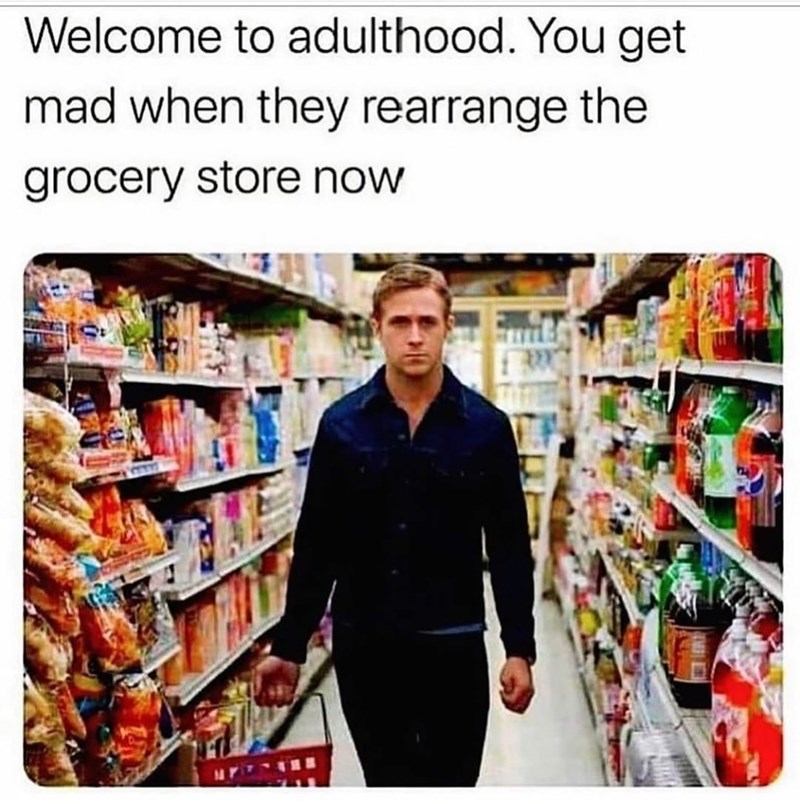 Welcome to adulthood. You get mad when they rearrange the grocery store now