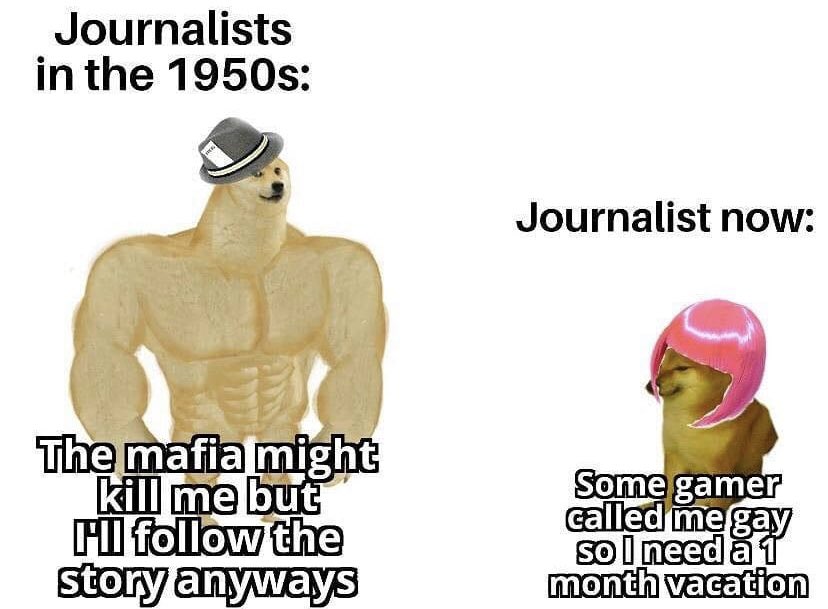 Journalists in the 1950s: Journalist now: The mafia might kill me but Fl follow the story anyways Some gamer called me gay sol need a 1 month vacation