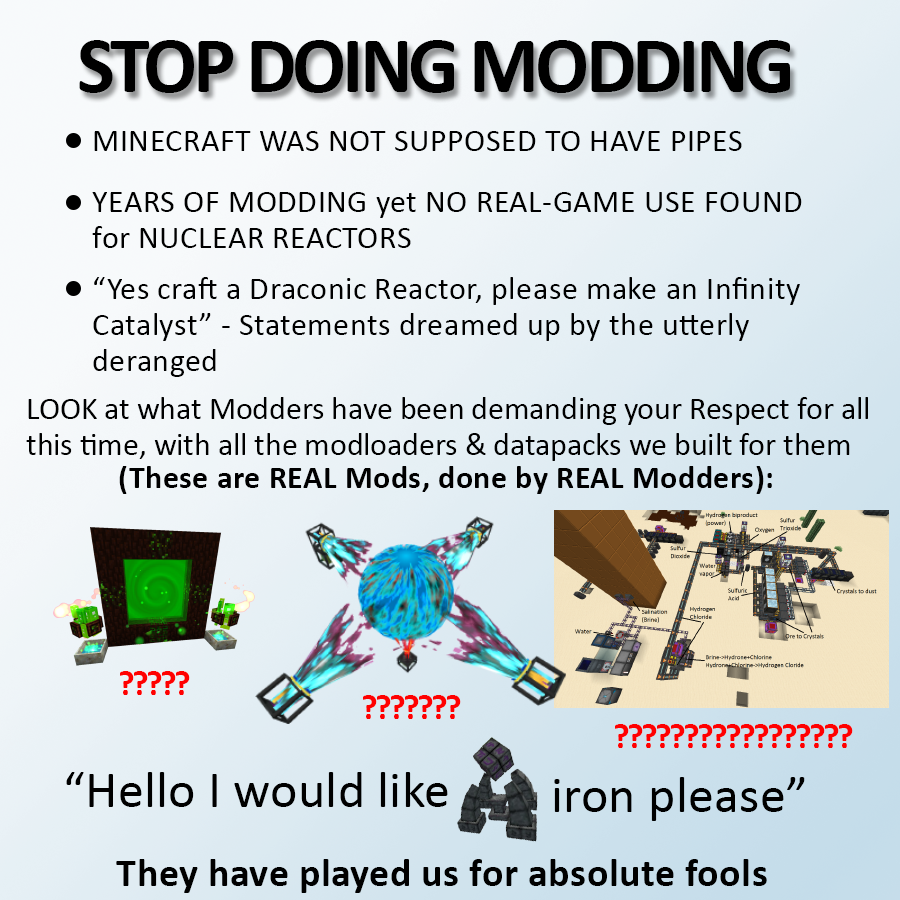 STOP DOING MODDING • MINECRAFT WAS NOT SUPPOSED TO HAVE PIPES • YEARS OF MODDING yet NO REAL-GAME USE FOUND for NUCLEAR REACTORS "Yes craft a Draconic Reactor, please make an Infinity Catalyst" - Statements dreamed up by the utterly deranged LOOK at what Modders have been demanding your Respect for all this time, with all the modloaders & datapacks we built for them (These are REAL Mods, done by REAL Modders): tydroen bipraduct power) Sutur Onpen Trieede Dicede Water vapo Sufuric Acid Crystals to dust salnation (Binel Hydrogen Chioride Water pre to Crystals Drine-otydroneChlorine Hydronhiecneitydrogen Claride ????? ??????? ????? ???? "Hello I would like iron please" They have played us for absolute fools