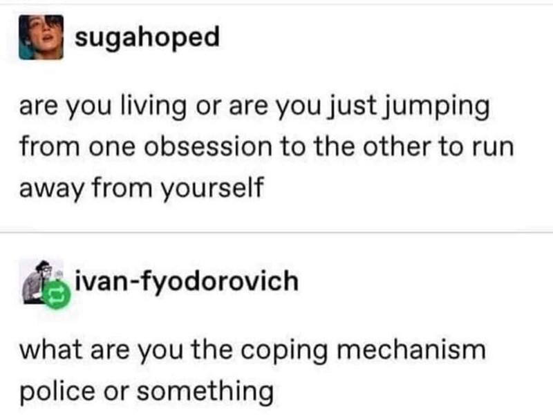 sugahoped are you living or are you just jumping from one obsession to the other to run away from yourself ivan-fyodorovich what are you the coping mechanism police or something