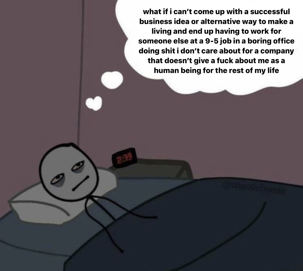 what if i can't come up with a successful business idea or alternative way to make a living and end up having to work for someone else at a 9-5 job in a boring office doing s--- i don't care about for a company that doesn't give a f--- about me as a human being for the rest of my life 2:39 Ochaotichomie