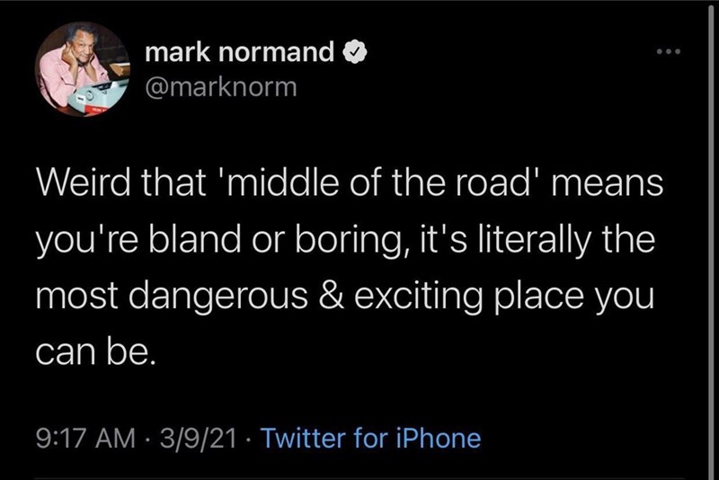 mark normand O @marknorm Weird that 'middle of the road' means you're bland or boring, it's literally the most dangerous & exciting place you can be. 9:17 AM · 3/9/21 · Twitter for iPhone