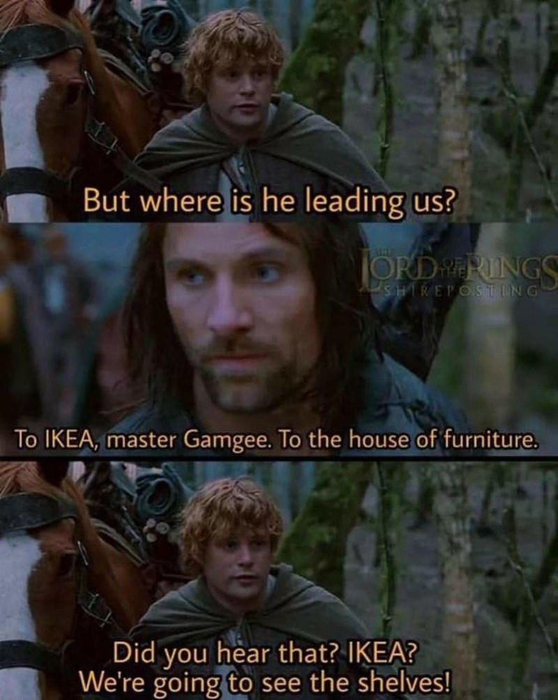 But where is he leading us? ORD ERINGS SHIREPOSTING To IKEA, master Gamgee. To the house of furniture. Did you hear that? IKEA? We're going to see the shelves!