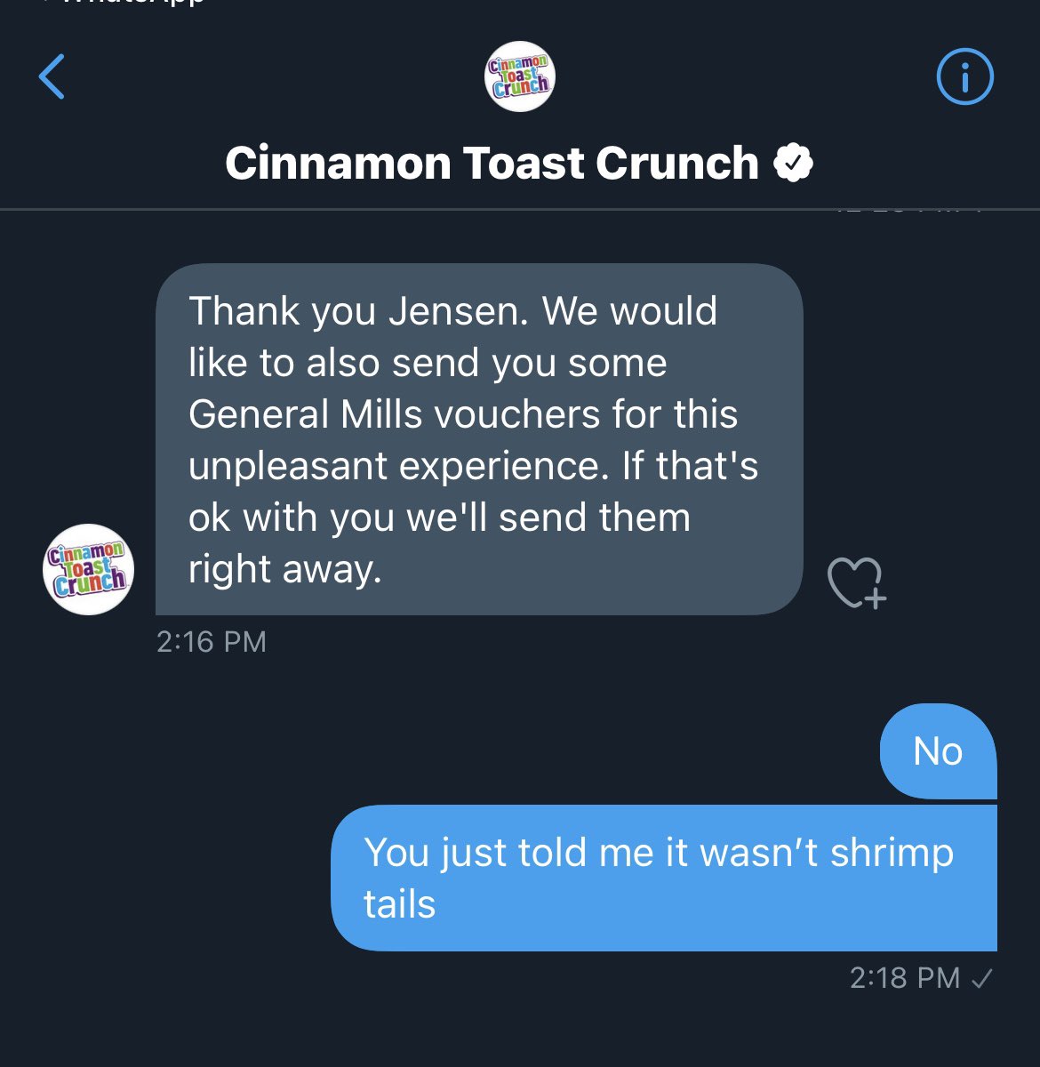 Cinnamon Toast, Crunch Cinnamon Toast Crunch O Thank you Jensen. We would like to also send you some General Mills vouchers for this unpleasant experience. If that's ok with you we'll send them right away. Cinnamon Toast Crunch 2:16 PM No You just told me it wasn't shrimp tails 2:18 PM /