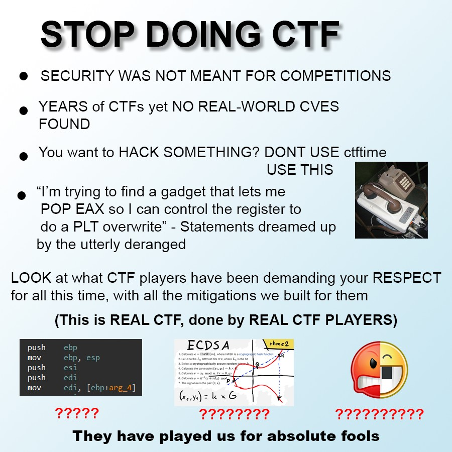 STOP DOING CTF • SECURITY WAS NOT MEANT FOR COMPETITIONS YEARS of CTFS yet NO REAL-WORLD CVES FOUND You want to HACK SOMETHING? DONT USE ctftime USE THIS "I'm trying to find a gadget that lets me POP EAX so I can control the register to do a PLT overwrite" - Statements dreamed up by the utterly deranged LOOK at what CTF players have been demanding your RESPECT for all this time, with all the mitigations we built for them (This is REAL CTF, done by REAL CTF PLAYERS) push ECDS A rhme2 ebp ebp, esp 1. Calculate e HASH(m), where ASH isa cryptogracic hash functior mov push push 2 Let z be the L, etmost bes of e, where l, is he be 1. Select a cryptographically secure random 4. Caloulate the curve point (.n) - S. Caloulater mod n. Er0.go 4. CalculaneA'(da) mod 7 The sigrature is the par (r.). esi edi mov edi, [ebp+arg_4] (*,,y.) = k x G ????? ???????? ?????????? They have played us for absolute fools