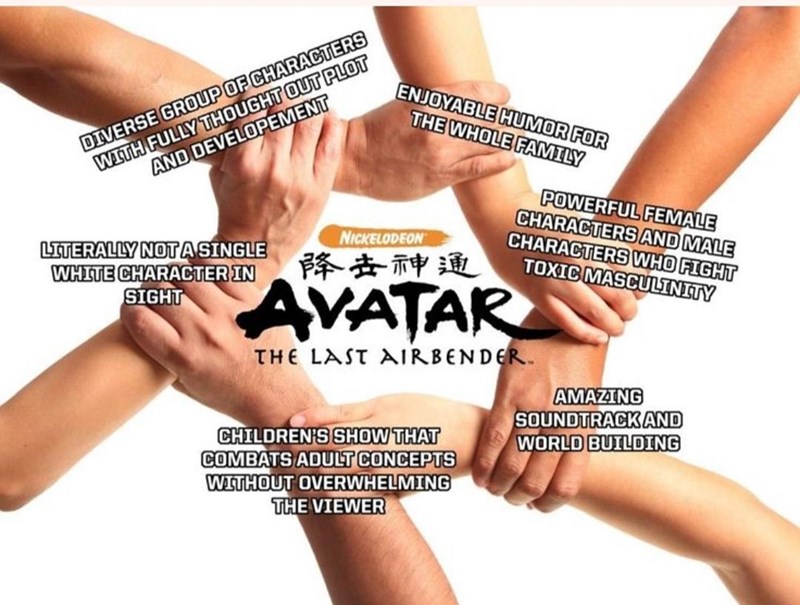 WITH FULLY THOUGHT OUT PLOT AND DEVELOPEMENT ENJOYABLE HUMOR FOR THE WHOLE FAMILY DIVERSE GROUP OF CHARACTERS POWERFUL FEMALE CHARACTERS AND MALE CHARACTERS WHO FIGHT TOXIC MASCULINITY NICKELODEON LITERALLY NOTASINGLE WHITE CHARACTER IN SIGHT 降去神通 AVATAR THE LAST AIRBENDER. AMAZING SOUNDTRACK AND WORLD BUILDING CHILDREN'S SHOW THAT COMBATS ADULT CONCEPTS WITHOUT OVERWHELMING THE VIEWER