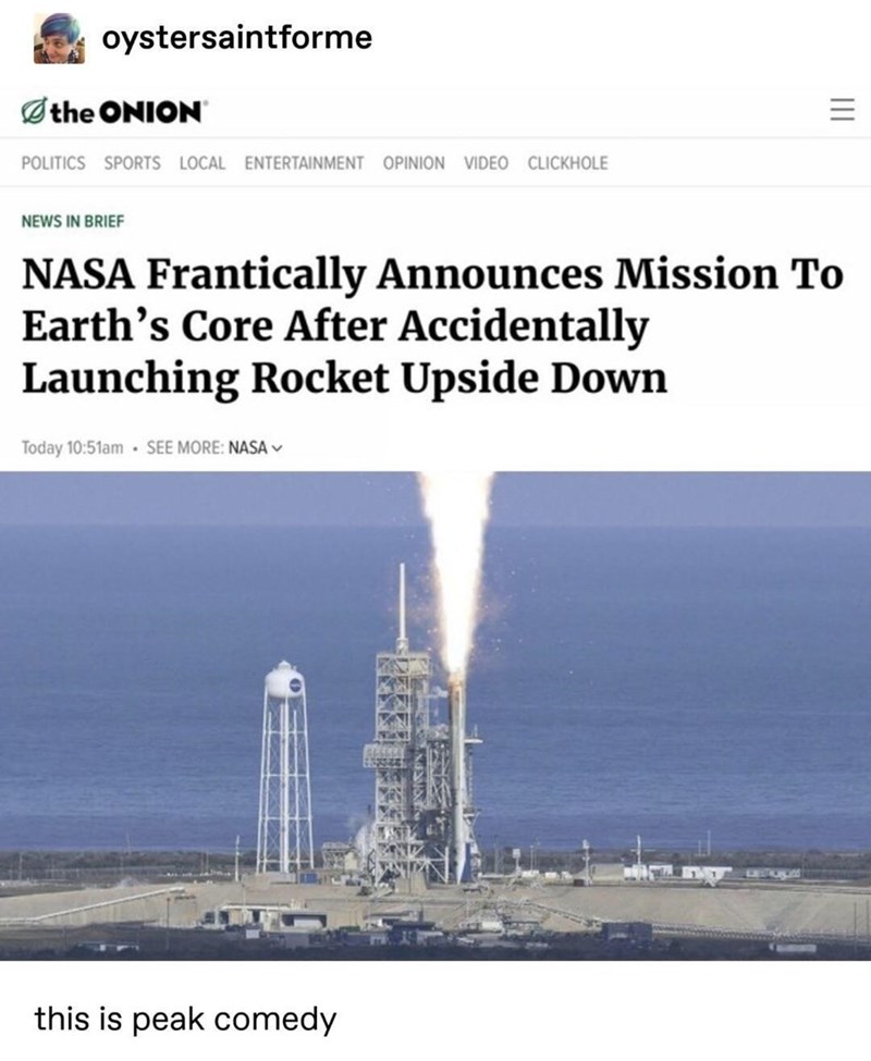 oystersaintforme Øthe ONION POLITICS SPORTS LOCAL ENTERTAINMENT OPINION VIDEO CLICKHOLE NEWS IN BRIEF NASA Frantically Announces Mission To Earth's Core After Accidentally Launching Rocket Upside Down Today 10:51am· SEE MORE: NASA V this is peak comedy