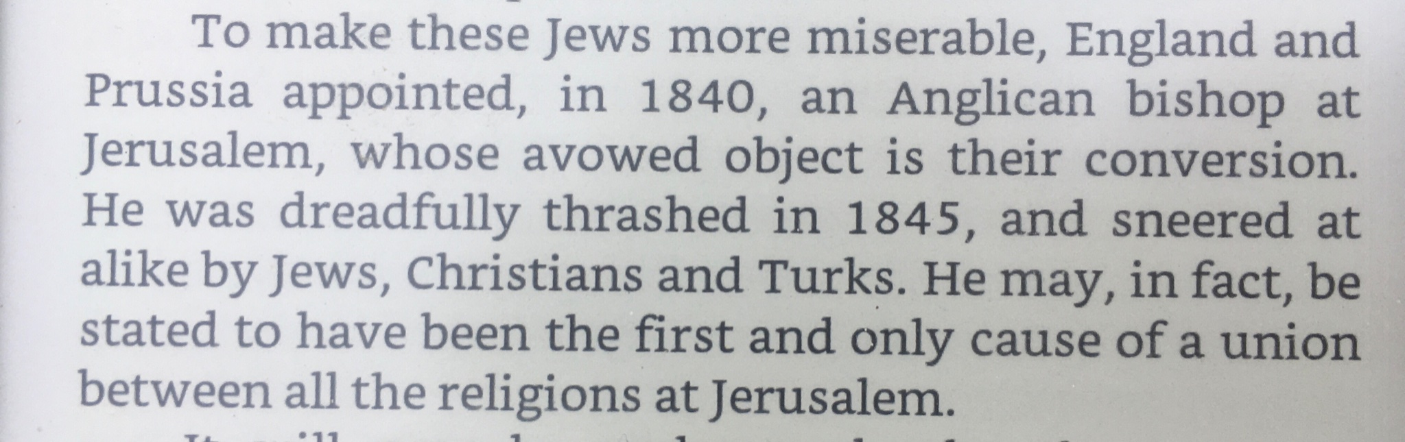 To make these Jews more miserable, England and Prussia appointed, in 1840, an Anglican bishop at Jerusalem, whose avowed object is their conversion. He was dreadfully thrashed in 1845, and sneered at alike by Jews, Christians and Turks. He may, in fact, be stated to have been the first and only cause of a union between all the religions at Jerusalem. •11