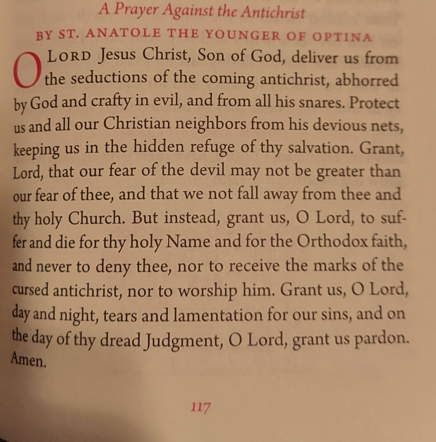 A Prayer Against the Antichrist BY ST. AN ATOLE THE YOUNGER OF OPTINA LORD Jesus Christ, Son of God, deliver us from Othe seductions of the coming antichrist, abhorred by God and crafty in evil, and from all his snares. Protect us and all our Christian neighbors from his devious nets, keeping us in the hidden refuge of thy salvation. Grant, Lord, that our fear of the devil may not be greater than our fear of thee, and that we not fall away from thee and thy holy Church. But instead, grant us, O Lord, to suf- fer and die for thy holy Name and for the Orthodox faith, and never to deny thee, nor to receive the marks of the cursed antichrist, nor to worship him. Grant us, O Lord, day and night, tears and lamentation for our sins, and on the day of thy dread Judgment, O Lord, grant us pardon. Amen. 117