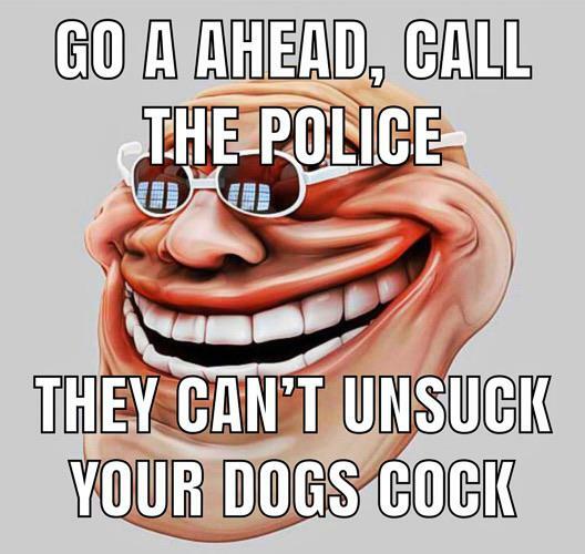 GO A AHEAD, CALL THE POLICE THEY CAN'T UNSUCK YOUR DOGS COCIK UN