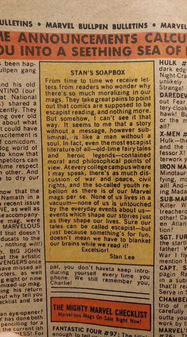 ULLETINS • MARVEL BULLPEN BULLETINS • MARVEL E ANNOUNCEMENTS CALCU OU INTO A SEETHING SEA OF - been hap- ullpen gang HULK # dark edg Night-Cra unlikely STAN'S SOAPBOX und his old NTINO (our at National -) shared a cently. They ng over old about what t could have excitement is I comicdom. dog world of to know that npetitors can time respect n other. And e to dry our From time to time we receive let- ters from readers who wonder why Strange! there's so much moralizing in our mags. They take great pains to point out that comics are supposed to be escapist reading, and nothing more. But somehow, I can't see it that way. It seems to me that a story without a message, however sub- liminal, is like a man without a soul. In fact, even the most escapist literature of all-old-time fairy tales and moral and philosophical points of view. Atevery college campus where I may speak, there's as much dis- cussion of war and peace, civil rights, and the so-called youth re- bellion as there is of our Marvel mags per se. None of us lives in a vacuum-none of us is untouched by the everyday events about us- events which shape our stories just as they shape our lives. Sure our tales can be called escapist-but just because something's for fun, doesn't mean we have to blanket our brains while we read it! DAREDEV out Fear tery-cloak hawk! Bu or the m all? X-MEN # Hulk-the and the fessor X! terwork y IRON MA Minotaur- fying, mc all! And- ing Mada SUB-MAR Killer W treachero other! Ca en Atlan tion? SGT. FUR the starti father! W War I fly mention t CAPT. S. pagin Ra in a sub that'll rea Serve in S CHAMBER trio of n carefully outta you work by tl MARVEL'S heroic legends-contained now that the Namath in a a recent issue NE, as well as e accompany- e mag, were MARVELOUS f that doesn't ducats to the . nothing wil!) D. BIG JOHN at the artistic WENGERS once ave missed all ucters, as well g eight or nine mixed up mág. cing his return out why tell you ecklist and see Excelsior! Stan Lee pal, you don't haveta keep intro- ducing yourself every time you phone. We still remember you, Charlie! an eye opener? Y has done both THE MIGHTY MARVEL CHECKLIST Marvel-ous Mags On Sale Right Now! pencilling for a the current ish ESS! For FANTASTIC FOUR #97: The title enough to tell #26 TH