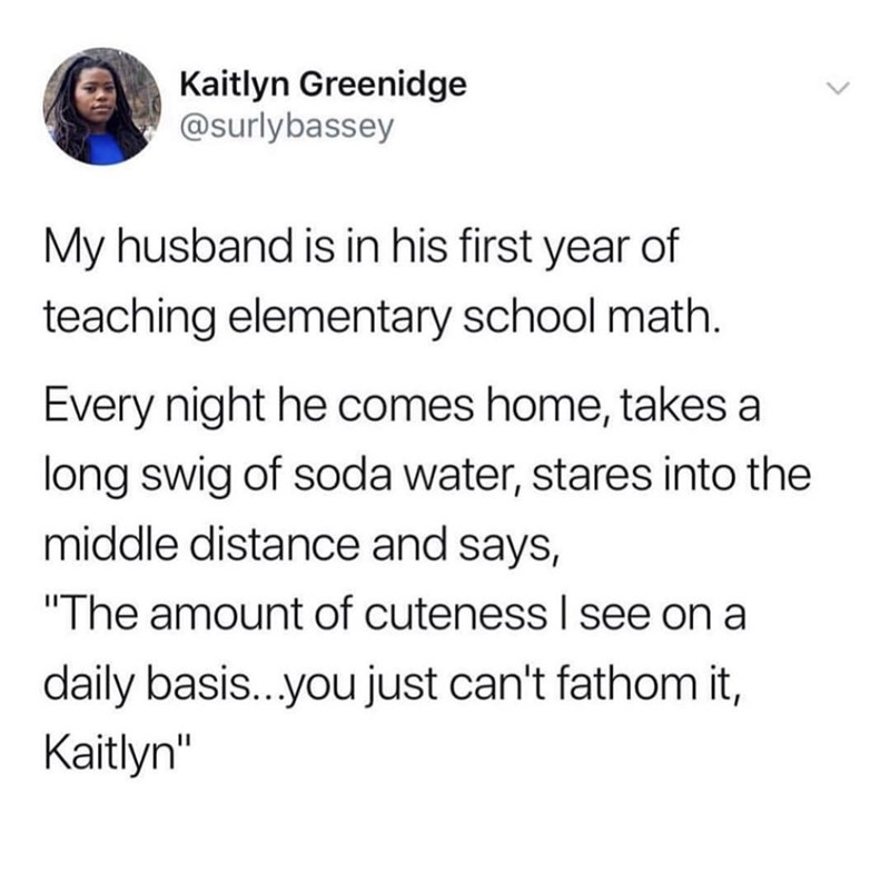 Kaitlyn Greenidge @surlybassey My husband is in his first year of teaching elementary school math. Every night he comes home, takes a long swig of soda water, stares into the middle distance and says, "The amount of cuteness I see on a daily basis...you just can't fathom it, Kaitlyn"