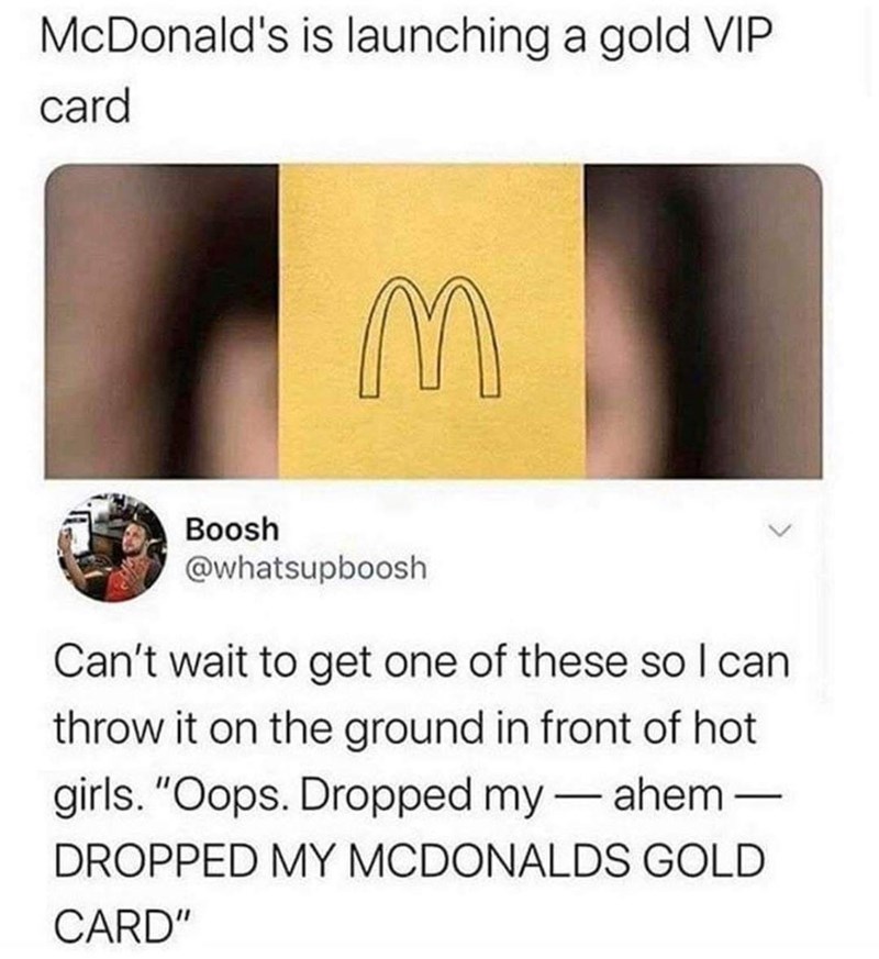 McDonald's is launching a gold VIP card Boosh @whatsupboosh Can't wait to get one of these so I can throw it on the ground in front of hot girls. "Oops. Dropped my-ahem– DROPPED MY MCDONALDS GOLD CARD"