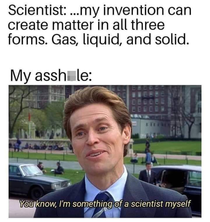 Scientist: ..my invention can create matter in all three forms. Gas, liquid, and solid. My assh le: You know, I'm something of a scientist myself